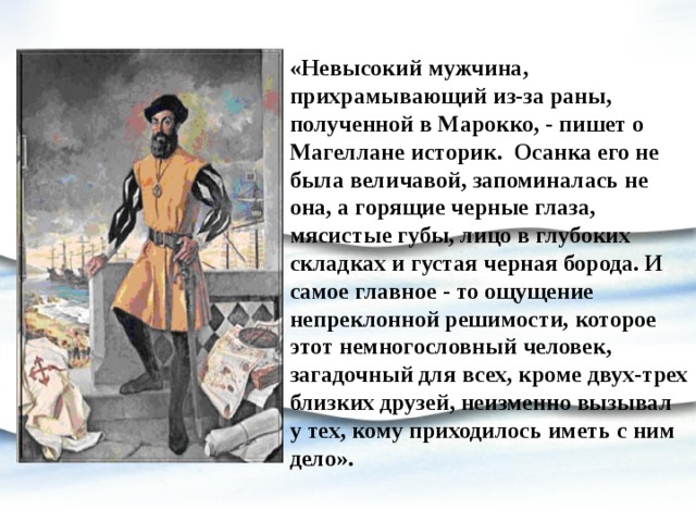 «Невысокий мужчина, прихрамывающий из-за раны, полученной в Марокко, - пишет о Магеллане историк. Осанка его не была величавой, запоминалась не она, а горящие черные глаза, мясистые губы, лицо в глубоких складках и густая черная борода. И самое главное - то ощущение непреклонной решимости, которое этот немногословный человек, загадочный для всех, кроме двух-трех близких друзей, неизменно вызывал у тех, кому приходилось иметь с ним дело». 
