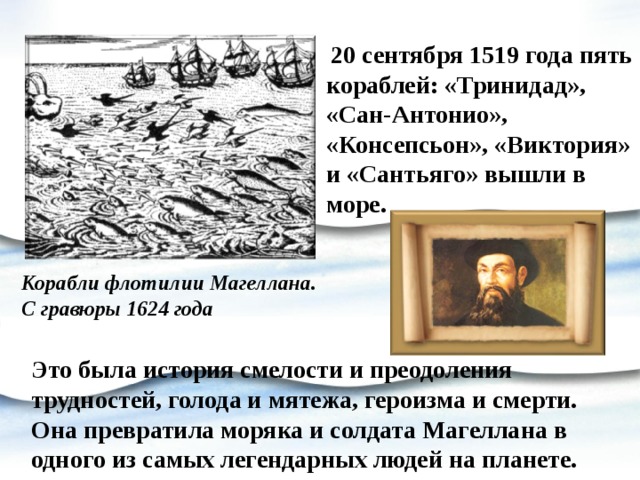  20 сентября 1519 года пять кораблей: «Тринидад», «Сан-Антонио», «Консепсьон», «Виктория» и «Сантьяго» вышли в море. Корабли флотилии Магеллана. С гравюры 1624 года   Это была история смелости и преодоления трудностей, голода и мятежа, героизма и смерти. Она превратила моряка и солдата Магеллана в одного из самых легендарных людей на планете. 