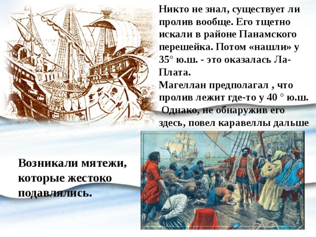 Никто не знал, существует ли пролив вообще. Его тщетно искали в районе Панамского перешейка. Потом «нашли» у 35° ю.ш. - это оказалась Ла-Плата. Магеллан предполагал , что пролив лежит где-то у 40 ° ю.ш. Однако, не обнаружив его здесь, повел каравеллы дальше на юг. Возникали мятежи, которые жестоко подавлялись. 