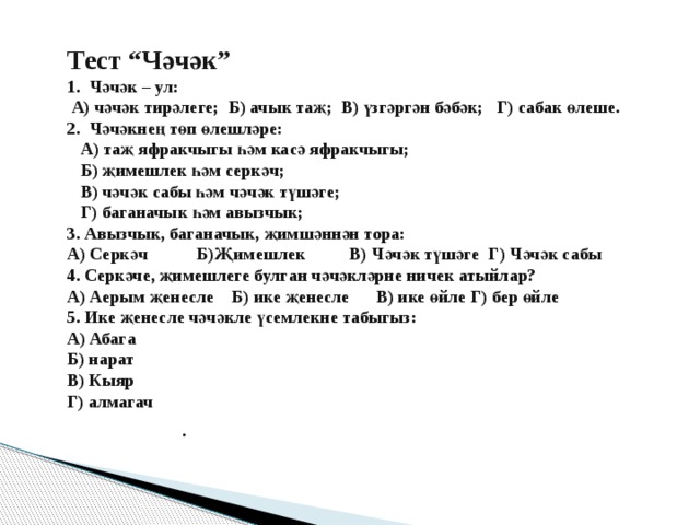 Тест “Чәчәк” 1. Чәчәк – ул:  А) чәчәк тирәлеге; Б) ачык таҗ; В) үзгәргән бәбәк; Г) сабак өлеше. 2. Чәчәкнең төп өлешләре:  А) таҗ яфракчыгы һәм касә яфракчыгы;  Б) җимешлек һәм серкәч;  В) чәчәк сабы һәм чәчәк түшәге;  Г) баганачык һәм авызчык; 3. Авызчык, баганачык, җимшәннән тора: А) Серкәч Б)Җимешлек В) Чәчәк түшәге Г) Чәчәк сабы 4. Серкәче, җимешлеге булган чәчәкләрне ничек атыйлар? А) Аерым җенесле Б) ике җенесле В) ике өйле Г) бер өйле 5. Ике җенесле чәчәкле үсемлекне табыгыз: А) Абага Б) нарат В) Кыяр Г) алмагач     . 