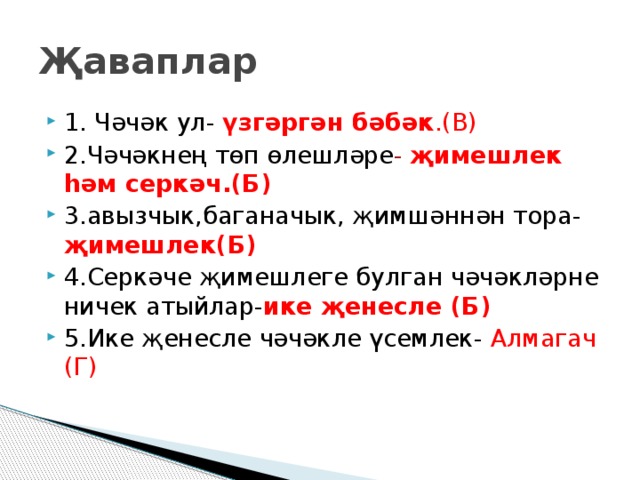 Җаваплар 1. Чәчәк ул- үзгәргән бәбәк .(В) 2.Чәчәкнең төп өлешләре - җимешлек һәм серкәч.(Б) 3.авызчык,баганачык, җимшәннән тора- җимешлек(Б) 4.Серкәче җимешлеге булган чәчәкләрне ничек атыйлар- ике җенесле (Б) 5.Ике җенесле чәчәкле үсемлек- Алмагач (Г) 