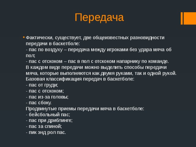 Передача Фактически, существует, две общеизвестных разновидности передачи в баскетболе:  - пас по воздуху – передача между игроками без удара мяча об пол;  - пас с отскоком – пас в пол с отскоком напарнику по команде.  В каждом виде передачи можно выделить способы передачи мяча, которые выполняются как двумя руками, так и одной рукой. Базовая  классификация передач в баскетболе:  - пас от груди;  - пас с отскоком;  - пас из-за головы;  - пас сбоку.  Продвинутые  приемы передачи мяча в баскетболе:  - бейсбольный пас;  - пас при дриблинге;  - пас за спиной;  - пик энд рол пас. 
