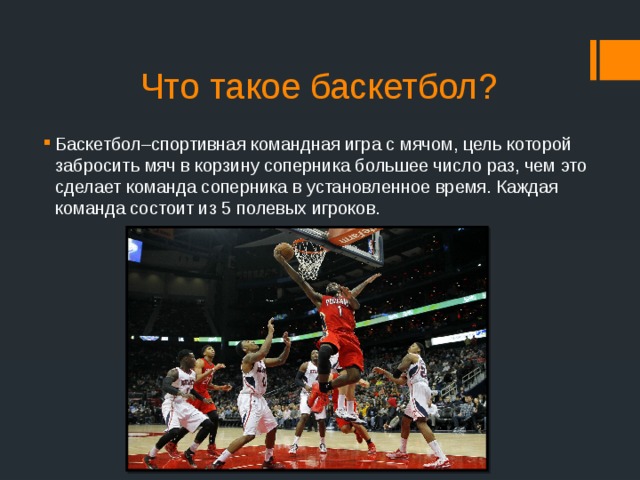 Что такое баскетбол? Баскетбол–спортивная командная игра с мячом, цель которой забросить мяч в корзину соперника большее число раз, чем это сделает команда соперника в установленное время. Каждая команда состоит из 5 полевых игроков.     