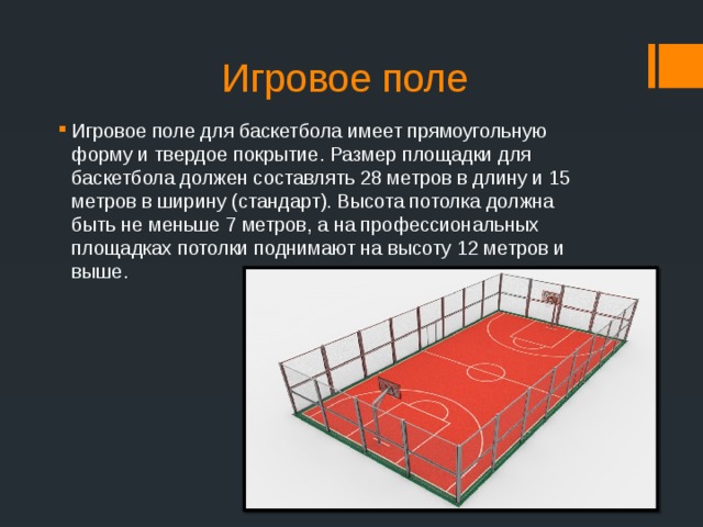 Игровое поле Игровое поле для баскетбола имеет прямоугольную форму и твердое покрытие. Размер площадки для баскетбола должен составлять 28 метров в длину и 15 метров в ширину (стандарт). Высота потолка должна быть не меньше 7 метров, а на профессиональных площадках потолки поднимают на высоту 12 метров и выше. 