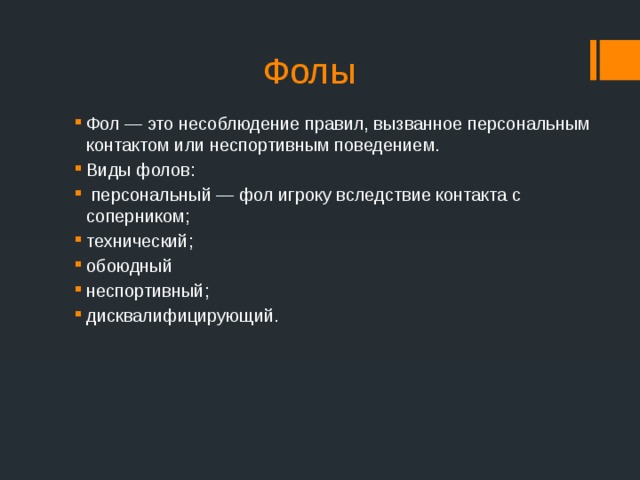 Фолы Фол — это несоблюдение правил, вызванное персональным контактом или неспортивным поведением. Виды фолов:  персональный — фол игроку вследствие контакта с соперником; технический; обоюдный неспортивный; дисквалифицирующий. 