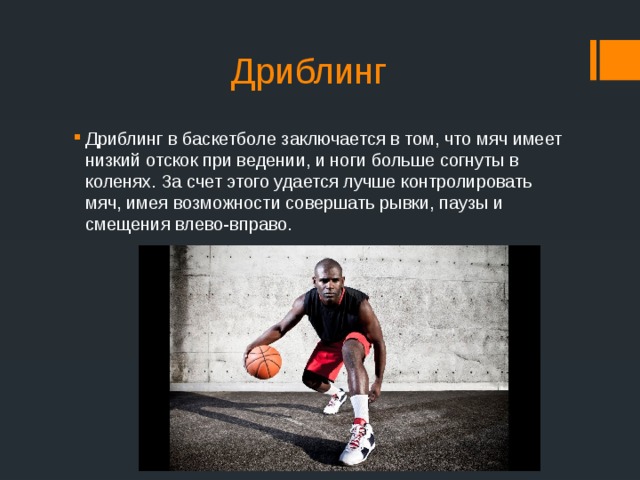 Дриблинг Дриблинг в баскетболе заключается в том, что мяч имеет низкий отскок при ведении, и ноги больше согнуты в коленях. За счет этого удается лучше контролировать мяч, имея возможности совершать рывки, паузы и смещения влево-вправо. 