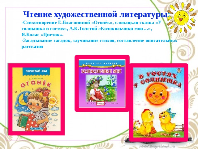 Чтение художественной литературы : -Стихотворение Е.Благининой «Огонёк», словацкая сказка «У солнышка в гостях», А.К.Толстой «Колокольчики мои…», Я.Колас «Цветок». -Загадывание загадок, заучивание стихов, составление описательных рассказов 