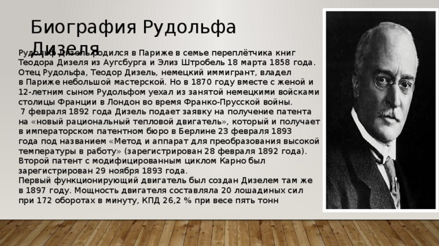 Биография Рудольфа Дизеля Рудольф Дизель родился в Париже в семье переплётчика книг Теодора Дизеля из Аугсбурга и Элиз Штробель 18 марта 1858 года. Отец Рудольфа, Теодор Дизель, немецкий иммигрант, владел в Париже небольшой мастерской. Но в 1870 году вместе с женой и 12-летним сыном Рудольфом уехал из занятой немецкими войсками столицы Франции в Лондон во время Франко-Прусской войны.  7 февраля 1892 года Дизель подает заявку на получение патента на «новый рациональный тепловой двигатель», который и получает в императорском патентном бюро в Берлине 23 февраля 1893 года под названием «Метод и аппарат для преобразования высокой температуры в работу» (зарегистрирован 28 февраля 1892 года). Второй патент с модифицированным циклом Карно был зарегистрирован 29 ноября 1893 года. Первый функционирующий двигатель был создан Дизелем там же в 1897 году. Мощность двигателя составляла 20 лошадиных сил при 172 оборотах в минуту, КПД 26,2 % при весе пять тонн 