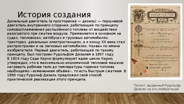  История создания Дизельный двигатель (в просторечии — дизель) — поршневой двигатель внутреннего сгорания, работающий по принципу самовоспламенения распылённого топлива от воздействия разогретого при сжатии воздуха. Применяется в основном на судах, тепловозах, автобусах и грузовых автомобилях, тракторах, дизельных электростанциях, а к концу XX века стал распространен и на легковых автомобилях. Назван по имени изобретателя. Первый двигатель, работающий по такому принципу, был построен Рудольфом Дизелем в 1897 году.   В 1824 году Сади Карно формулирует идею цикла Карно, утверждая, что в максимально экономичной тепловой машине нагревать рабочее тело до температуры горения топлива необходимо «изменением объёма», то есть быстрым сжатием. В 1890 году Рудольф Дизель предложил свой способ практической реализации этого принципа. Патент, выданный Рудольфу Дизелю на его изобретение 