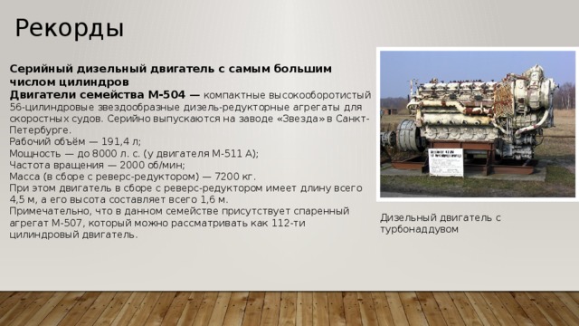 Рекорды   Серийный дизельный двигатель с самым большим числом цилиндров Двигатели семейства М-504  — компактные высокооборотистый 56-цилиндровые звездообразные дизель-редукторные агрегаты для скоростных судов. Серийно выпускаются на заводе «Звезда» в Санкт-Петербурге. Рабочий объём — 191,4 л; Мощность — до 8000 л. с. (у двигателя М-511 А); Частота вращения — 2000 об/мин; Масса (в сборе с реверс-редуктором) — 7200 кг. При этом двигатель в сборе с реверс-редуктором имеет длину всего 4,5 м, а его высота составляет всего 1,6 м. Примечательно, что в данном семействе присутствует спаренный агрегат М-507, который можно рассматривать как 112-ти цилиндровый двигатель. Дизельный двигатель с турбонаддувом 