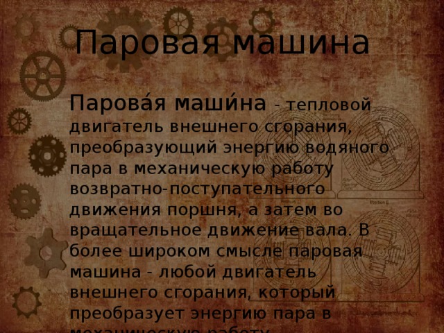 Паровая машина Парова́я маши́на - тепловой двигатель внешнего сгорания, преобразующий энергию водяного пара в механическую работу возвратно-поступательного движения поршня, а затем во вращательное движение вала. В более широком смысле паровая машина - любой двигатель внешнего сгорания, который преобразует энергию пара в механическую работу.   