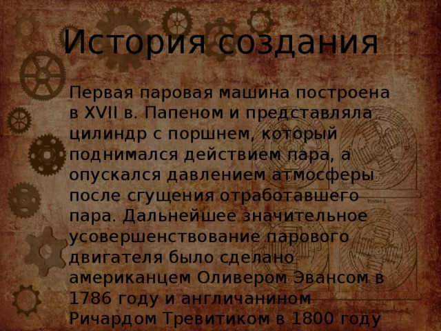 История создания Первая паровая машина построена в XVII в. Папеном и представляла цилиндр с поршнем, который поднимался действием пара, а опускался давлением атмосферы после сгущения отработавшего пара. Дальнейшее значительное усовершенствование парового двигателя было сделано американцем Оливером Эвансом в 1786 году и англичанином Ричардом Тревитиком в 1800 году 