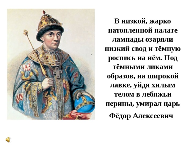 В низкой, жарко натопленной палате лампады озаряли низкий свод и тёмную роспись на нём. Под тёмными ликами образов, на широкой лавке, уйдя хилым телом в лебяжьи перины, умирал царь Фёдор Алексеевич  