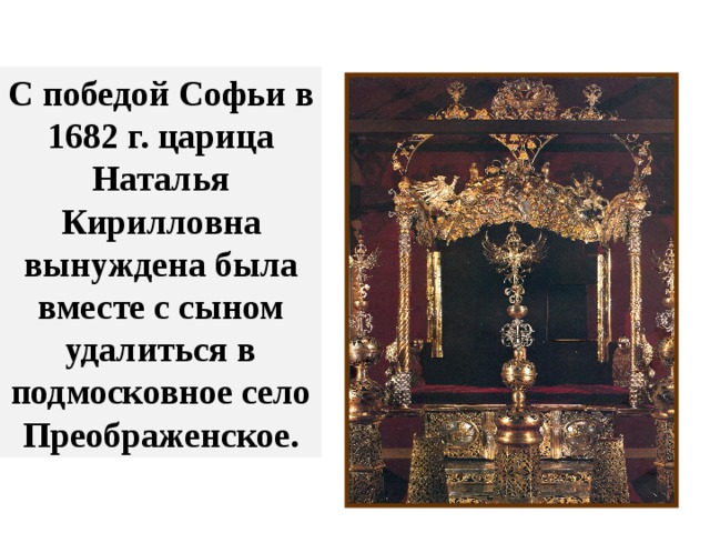С победой Софьи в 1682 г. царица Наталья Кирилловна вынуждена была вместе с сыном удалиться в подмосковное село Преображенское. Сложилось двоевластие, отразившееся даже в царском троне той поры- он был разделен на две части (для двух царей), а сзади располагалось место правительницы со шторкой, из-за которой она подсказывала братьям, что именно следует говорить во время приемов. 
