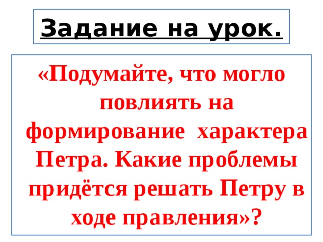 Задание на урок. «Подумайте, что могло повлиять на формирование характера Петра.  Какие проблемы придётся решать Петру в ходе правления»? 