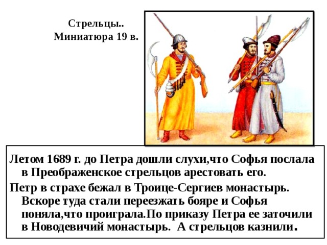 Стрельцы.. Миниатюра 19 в. Летом 1689 г. до Петра дошли слухи,что Софья послала в Преображенское стрельцов арестовать его. Петр в страхе бежал в Троице-Сергиев монастырь. Вскоре туда стали переезжать бояре и Софья поняла,что проиграла.По приказу Петра ее заточили в Новодевичий монастырь. А стрельцов казнили . 