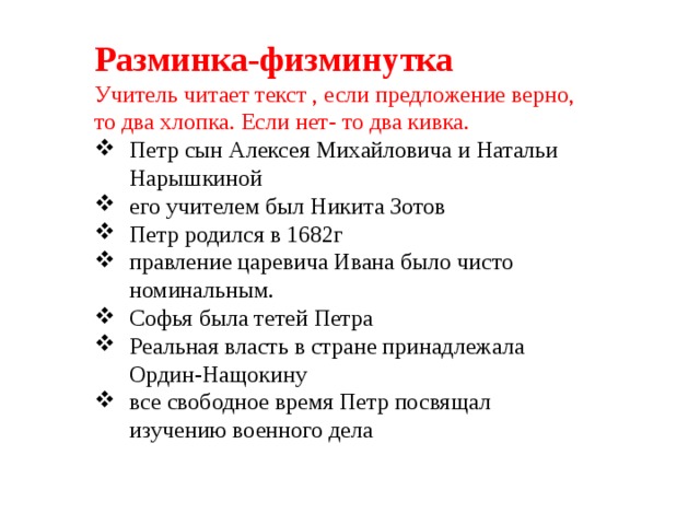 Разминка-физминутка Учитель читает текст , если предложение верно, то два хлопка. Если нет- то два кивка. Петр сын Алексея Михайловича и Натальи Нарышкиной его учителем был Никита Зотов Петр родился в 1682г правление царевича Ивана было чисто номинальным. Софья была тетей Петра Реальная власть в стране принадлежала Ордин-Нащокину все свободное время Петр посвящал изучению военного дела 