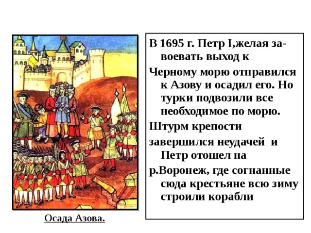 В 1695 г. Петр I,желая за-воевать выход к Черному морю отправился к Азову и осадил его. Но турки подвозили все необходимое по морю. Штурм крепости завершился неудачей и Петр отошел на р.Воронеж, где согнанные сюда крестьяне всю зиму строили корабли Осада Азова. 