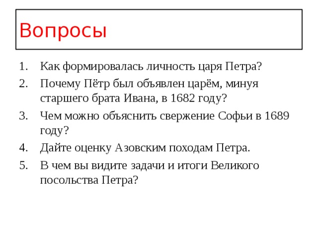 Вопросы Как формировалась личность царя Петра? Почему Пётр был объявлен царём, минуя старшего брата Ивана, в 1682 году? Чем можно объяснить свержение Софьи в 1689 году? Дайте оценку Азовским походам Петра. В чем вы видите задачи и итоги Великого посольства Петра? 