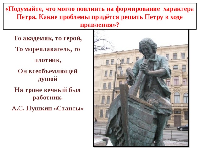 «Подумайте, что могло повлиять на формирование характера Петра.  Какие проблемы придётся решать Петру в ходе правления»?    То академик, то герой, То мореплаватель, то плотник, Он всеобъемлющей душой На троне вечный был работник. А.С. Пушкин «Стансы» 