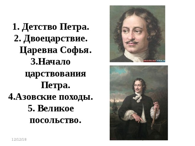 1. Детство Петра. 2. Двоецарствие. Царевна Софья. 3.Начало царствования Петра. 4.Азовские походы. 5. Великое посольство.  12/12/18   