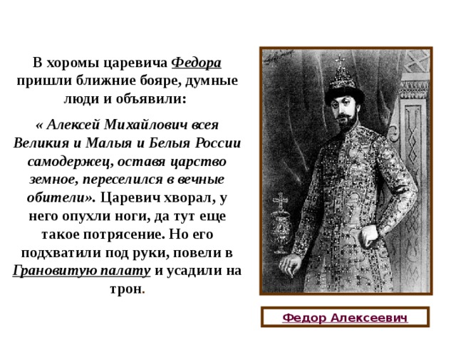 В хоромы царевича Федора пришли ближние бояре, думные люди и объявили: « Алексей Михайлович всея Великия и Малыя и Белыя России самодержец, оставя царство земное, переселился в вечные обители». Царевич хворал, у него опухли ноги, да тут еще такое потрясение. Но его подхватили под руки, повели в Грановитую палату и усадили на трон . Федор Алексеевич 