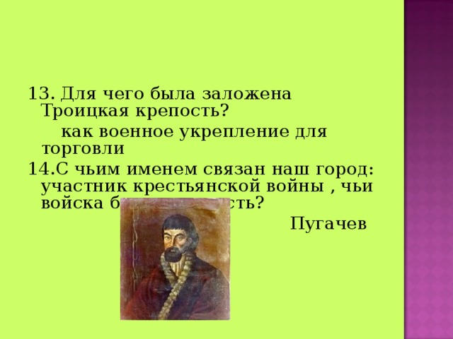 13 . Для чего была заложена Троицкая крепость?  как военное укрепление для торговли 14.С чьим именем связан наш город: участник крестьянской войны , чьи войска брали крепость?  Пугачев 