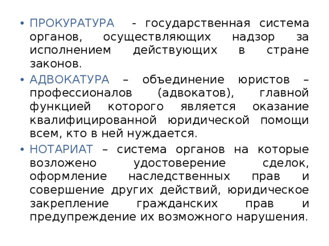 ПРОКУРАТУРА  - государственная система органов, осуществляющих надзор за исполнением действующих в стране законов. АДВОКАТУРА – объединение юристов – профессионалов (адвокатов), главной функцией которого является оказание квалифицированной юридической помощи всем, кто в ней нуждается. НОТАРИАТ – система органов на которые возложено удостоверение сделок, оформление наследственных прав и совершение других действий, юридическое закрепление гражданских прав и предупреждение их возможного нарушения. 