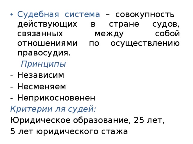 Судебная система – совокупность действующих в стране судов, связанных между собой отношениями по осуществлению правосудия.  Принципы Независим Несменяем Неприкосновенен Критерии ля судей: Юридическое образование, 25 лет, 5 лет юридического стажа 