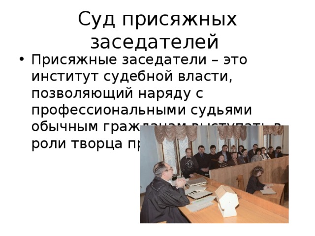 Суд присяжных заседателей Присяжные заседатели – это институт судебной власти, позволяющий наряду с профессиональными судьями обычным гражданам выступать в роли творца правосудия. 