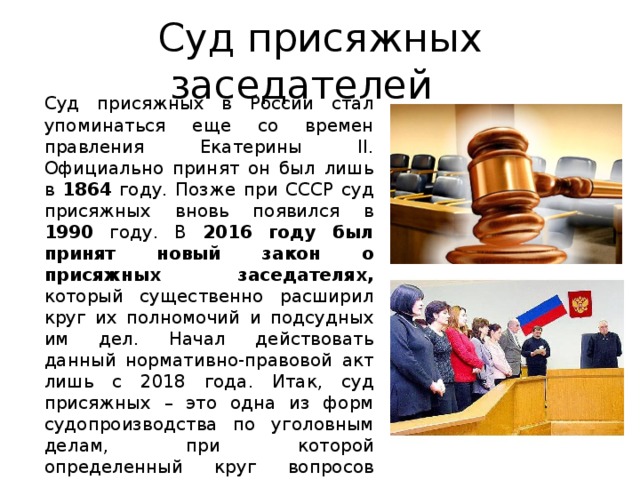 Суд присяжных заседателей Суд присяжных в России стал упоминаться еще со времен правления Екатерины II. Официально принят он был лишь в 1864 году. Позже при СССР суд присяжных вновь появился в 1990 году. В 2016 году был принят новый закон о присяжных заседателях, который существенно расширил круг их полномочий и подсудных им дел. Начал действовать данный нормативно-правовой акт лишь с 2018 года. Итак, суд присяжных – это одна из форм судопроизводства по уголовным делам, при которой определенный круг вопросов относительно виновности или невиновности обвиняемого решают обычные граждане, не имеющие юридического образования. 