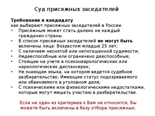 Суд присяжных заседателей Требования к кандидату как выбирают присяжных заседателей в России. Присяжным может стать далеко не каждый гражданин страны. В список присяжных заседателей не могут быть включены лица: Возрастом младше 25 лет; С наличием неснятой или непогашенной судимости; Недееспособные или ограничено дееспособные; Стоящие на учете в психоневрологических или наркологических диспансерах; Не знающие языка, на котором ведется судебное разбирательство; Имеющие статус подозреваемого или обвиняемого в уголовном деле; С психическими или физиологическими недостатками, которые могут мешать участию в разбирательстве. Если ни один из критериев к Вам не относится, Вы можете быть включены в базу отбора присяжных. 