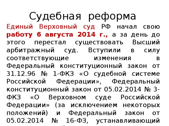 Судебная реформа Единый Верховный суд РФ начал свою работу 6 августа 2014 г.,  а за день до этого перестал существовать Высший арбитражный суд. Вступили в силу соответствующие изменения в Федеральный конституционный закон от 31.12.96 № 1-ФКЗ «О судебной системе Российской Федерации», Федеральный конституционный закон от 05.02.2014 № 3-ФКЗ «О Верховном суде Российской Федерации» (за исключением некоторых положений) и Федеральный закон от 05.02.2014 № 16-ФЗ, устанавливающий порядок отбора кандидатов в первоначальный состав нового Верховного суда.   