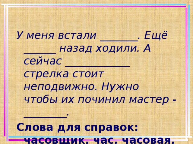 У меня встали _______. Ещё ______ назад ходили. А сейчас ____________ стрелка стоит неподвижно. Нужно чтобы их починил мастер - ________. Слова для справок: часовщик, час, часовая, часики.   