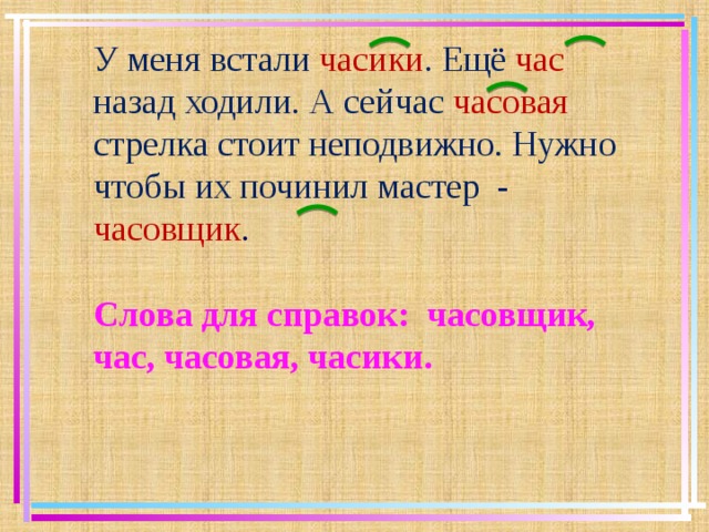 У меня встали часики . Ещё час  назад ходили. А сейчас часовая стрелка стоит неподвижно. Нужно чтобы их починил мастер - часовщик . Слова для справок: часовщик, час, часовая, часики.  