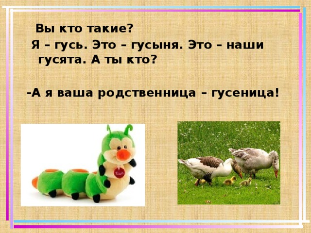  Вы кто такие?  Я – гусь. Это – гусыня. Это – наши гусята. А ты кто?  -А я ваша родственница – гусеница!   