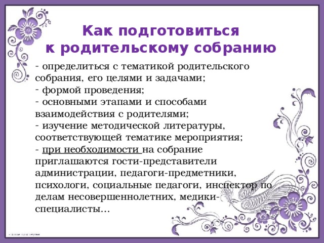 Как подготовиться к родительскому собранию  определиться с тематикой родительского собрания, его целями и задачами;  формой проведения;  основными этапами и способами взаимодействия с родителями;  изучение методической литературы, соответствующей тематике мероприятия; - при необходимости на собрание приглашаются гости-представители администрации, педагоги-предметники, психологи, социальные педагоги, инспектор по делам несовершеннолетних, медики-специалисты… 