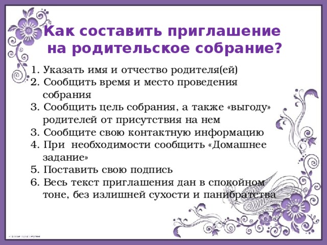 Как составить приглашение на родительское собрание? 1. Указать имя и отчество родителя(ей) 2. Сообщить время и место проведения собрания 3. Сообщить цель собрания, а также «выгоду» родителей от присутствия на нем 3. Сообщите свою контактную информацию 4. При необходимости сообщить «Домашнее задание» 5. Поставить свою подпись 6. Весь текст приглашения дан в спокойном тоне, без излишней сухости и панибратства 