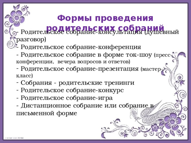 Формы проведения родительских собраний - Родительское собрание-консультация (душевный разговор) - Родительское собрание-конференция - Родительское собрание в форме ток-шоу (пресс-конференции,  вечера вопросов и ответов)  Родительское собрание-презентация (мастер-класс)  Собрания - родительские тренинги  Родительское собрание-конкурс - Родительское собрание-игра - Дистанционное собрание или собрание в письменной форме     