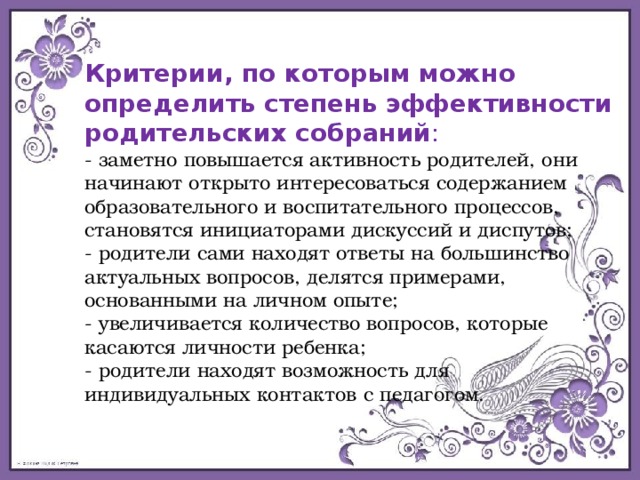 Критерии, по которым можно определить степень эффективности родительских собраний : - заметно повышается активность родителей, они начинают открыто интересоваться содержанием образовательного и воспитательного процессов, становятся инициаторами дискуссий и диспутов; - родители сами находят ответы на большинство актуальных вопросов, делятся примерами, основанными на личном опыте; - увеличивается количество вопросов, которые касаются личности ребенка; - родители находят возможность для индивидуальных контактов с педагогом. 