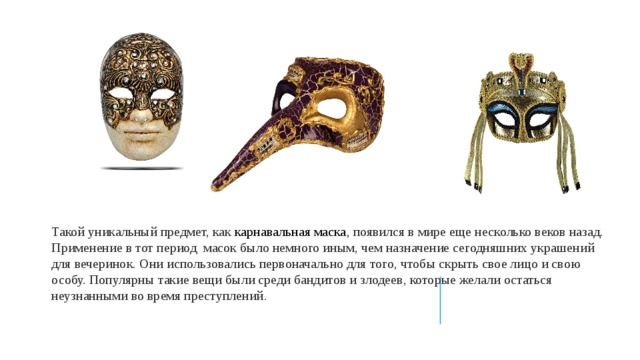 Такой уникальный предмет, как карнавальная маска , появился в мире еще несколько веков назад. Применение в тот период масок было немного иным, чем назначение сегодняшних украшений для вечеринок. Они использовались первоначально для того, чтобы скрыть свое лицо и свою особу. Популярны такие вещи были среди бандитов и злодеев, которые желали остаться неузнанными во время преступлений . 