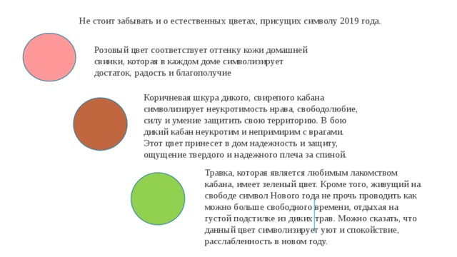 Не стоит забывать и о естественных цветах, присущих символу 2019 года. Розовый цвет соответствует оттенку кожи домашней свинки, которая в каждом доме символизирует достаток, радость и благополучие Коричневая шкура дикого, свирепого кабана символизирует неукротимость нрава, свободолюбие, силу и умение защитить свою территорию. В бою дикий кабан неукротим и непримирим с врагами. Этот цвет принесет в дом надежность и защиту, ощущение твердого и надежного плеча за спиной. Травка, которая является любимым лакомством кабана, имеет зеленый цвет. Кроме того, живущий на свободе символ Нового года не прочь проводить как можно больше свободного времени, отдыхая на густой подстилке из диких трав. Можно сказать, что данный цвет символизирует уют и спокойствие, расслабленность в новом году. 
