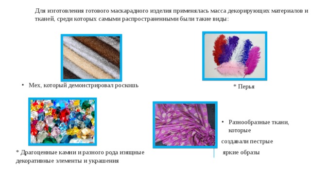 Для изготовления готового маскарадного изделия применялась масса декорирующих материалов и тканей, среди которых самыми распространенными были такие виды: Мех, который демонстрировал роскошь * Перья Разнообразные ткани, которые создавали пестрые  яркие образы * Драгоценные камни и разного рода изящные декоративные элементы и украшения 