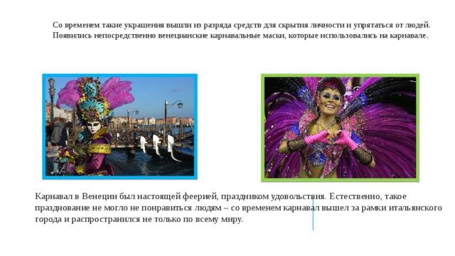 Со временем такие украшения вышли из разряда средств для скрытия личности и упрятаться от людей. Появились непосредственно венецианские карнавальные маски, которые использовались на карнавале. Карнавал в Венеции был настоящей феерией, праздником удовольствия. Естественно, такое празднование не могло не понравиться людям – со временем карнавал вышел за рамки итальянского города и распространился не только по всему миру. 