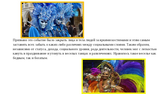 Призвано это событие было закрыть лица и тела людей за яркими костюмами и этим самым заставить всех забыть о каких-либо различиях между социальными слоями. Таким образом, независимо от статуса, дохода, социального уровня, рода деятельности, человек мог с легкостью кануть в празднование и утонуть в веселых танцах и развлечениях. Нравилось такое веселье как бедным, так и богатым. 
