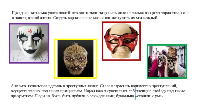 Праздник настолько увлек людей, что они начали закрывать лицо не только во время торжества, но и в повседневной жизни. Создать карнавальные маски или же купить их мог каждый. А кто-то использовал деталь в преступных целях. Стало возрастать количество преступлений, осуществленных под таким прикрытием. Народ начал чувствовать собственную свободу под таким прикрытием. Люди, не боясь быть публично осужденными, буквально «сходили с ума». 