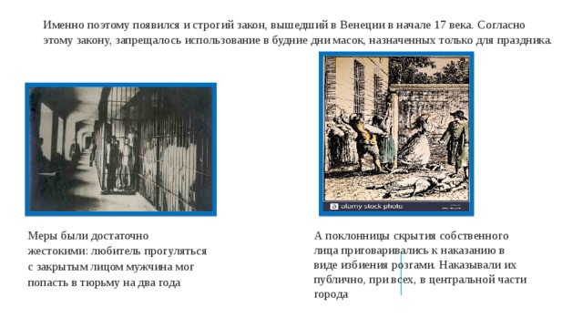 Именно поэтому появился и строгий закон, вышедший в Венеции в начале 17 века. Согласно этому закону, запрещалось использование в будние дни масок, назначенных только для праздника. А поклонницы скрытия собственного лица приговаривались к наказанию в виде избиения розгами. Наказывали их публично, при всех, в центральной части города Меры были достаточно жестокими: любитель прогуляться с закрытым лицом мужчина мог попасть в тюрьму на два года 