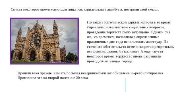 Спустя некоторое время маски для лица, как карнавальные атрибуты, потеряли свой смысл. По закону Католической церкви, которая в то время управляла большинством социальных вопросов, проведение торжеств было запрещено. Однако, она же, со временем, позволила в определенные праздничные дни года использовать аксессуар. По стечению обстоятельств отмена запрета превратилась импровизированный в карнавал. А еще, спустя некоторое время, торжество вновь разрешили проводить на улицах города. Прошли века прежде, чем эта большая вечеринка была возобновлена и «реабилитирована. Произошло это во второй половине 20 века. 
