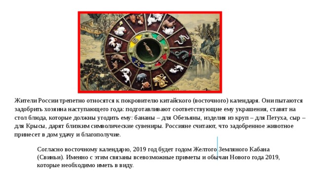 Жители России трепетно относятся к покровителю китайского (восточного) календаря. Они пытаются задобрить хозяина наступающего года: подготавливают соответствующие ему украшения, ставят на стол блюда, которые должны угодить ему: бананы – для Обезьяны, изделия из круп – для Петуха, сыр – для Крысы, дарят близким символические сувениры. Россияне считают, что задобренное животное принесет в дом удачу и благополучие. Согласно восточному календарю, 2019 год будет годом Желтого Земляного Кабана (Свиньи). Именно с этим связаны всевозможные приметы и обычаи Нового года 2019, которые необходимо иметь в виду. 