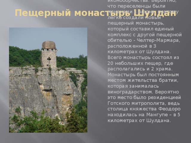 Пещерный монастырь Шулдан   Основали его в VIII веке переселенцы из Византии, которые скрывались здесь от иконоборчества. Вероятно, что переселенцы были монахами с Афона, поэтому легко создали новый пещерный монастырь, который составил единый комплекс с другой пещерной обителью - Челтер-Мармара, расположенной в 3 километрах от Шулдана. Всего монастырь состоял из 20 небольших пещер, где располагались и 2 храма. Монастырь был постоянным местом жительства братии, которая занималась виноградарством. Вероятно это место было резиденцией Готского митрополита, ведь столица княжества Феодоро находилась на Мангупе – в 5 километрах от Шулдана.   